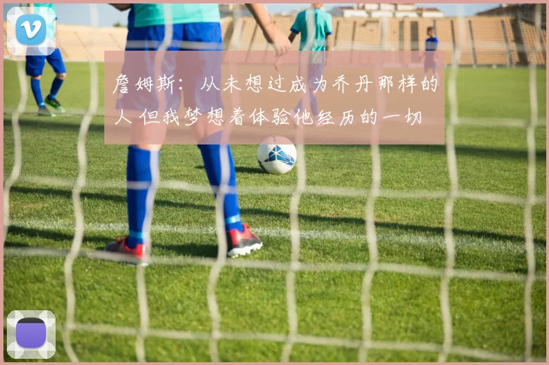 詹姆斯：从未想过成为乔丹那样的人 但我梦想着体验他经历的一切